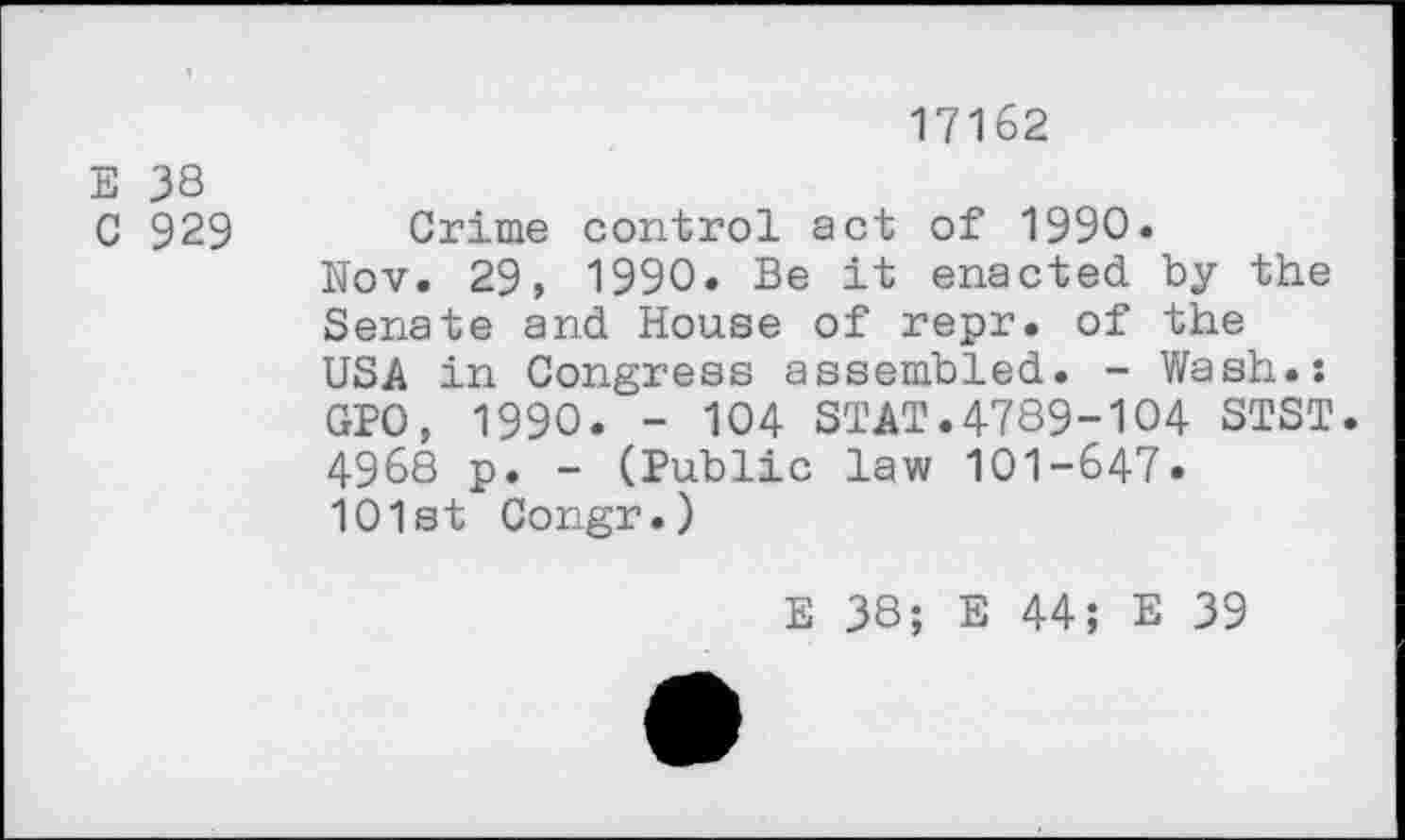 ﻿17162
E 38
C 929 Crime control act of 1990.
Nov. 29, 1990. Be it enacted by the Senate and House of repr. of the USA in Congress assembled. - Wash.: GPO, 1990. - 104 STAT.4789-104 STST. 4968 p. - (Public law 101-647.
101st Congr.)
E 38; E 44; E 39